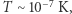 |T ∼ 10 −7 K, 
