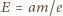 |E = am/e