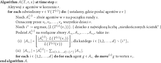 Algorithm 𝒜 T,r,x attime step s: Aktywujx agentó w w korzeniur. for each odwiedzonyv > V T s do:{ustalamy,gdzieposł aćagentó w zv} s Niech 𝒜v – zbió ragentó w w vnapoczątku rundy s. Oznaczm y przez v1,v2,... ,vsd wszystkiedzieciv. Niech i argmax is L T vi .{dziecko znajwiększą liczbą„nieukoń czonychścieżek” } Podziel𝒜v na rozłącznezbiory 𝒜v1,𝒜v2,...,𝒜vd,takieże: @@@S𝒜 sv S L--T--s---vi---AAA (i) S𝒜viS @@ L T s v AA ,dlakażdegoi > 1,2,...,d i , > s ? (ii) S𝒜vi S S𝒜v S Pi> 1;2;:::;d i S𝒜viS. foreachi > 1,2,...,d do foreach agentg > 𝒜vi domove s g tovertexvi. endalgorithm 𝒜. 