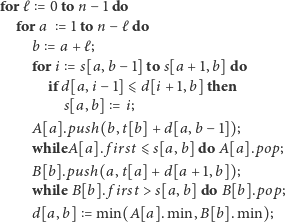 for ℓ = 0to n −1 do fora = 1ton − ℓdo b = a + ℓ; fori = s[a,b −1] to s[a+ 1,b] do ifd[a, i− 1]⩽ d[i + 1,b]then s[a, b] = i; A[a].push(b, t[b]+ d[a, b− 1]); whileA[a]. first ⩽ s[a, b]do A[a].pop; B[b].push(a, t[a]+ d[a + 1,b]); while B[b]. first > s[a,b]do B[b].pop; d[a,b] = min(A[a]. min,B[b]. min); 