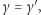 γ = γ′, 