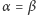 α = β 