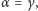 |α= γ, 
