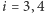 i = 3,4 