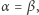 α = β, 