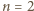 n = 2 