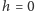 h = 0 