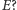 |E? 